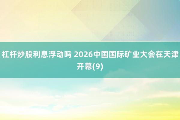 杠杆炒股利息浮动吗 2026中国国际矿业大会在天津开幕(9)