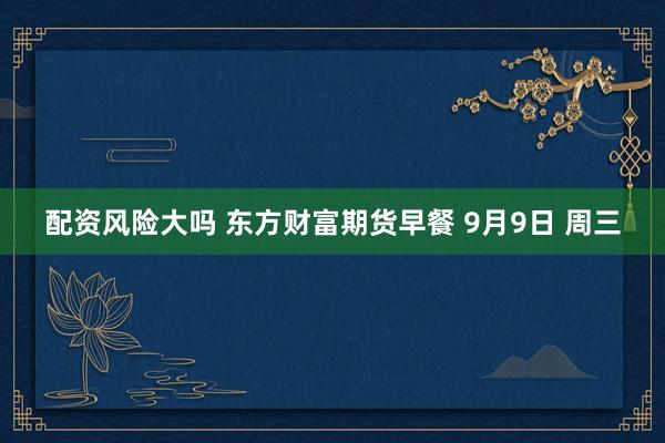 配资风险大吗 东方财富期货早餐 9月9日 周三