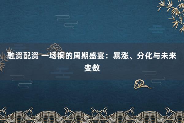 融资配资 一场铜的周期盛宴：暴涨、分化与未来变数