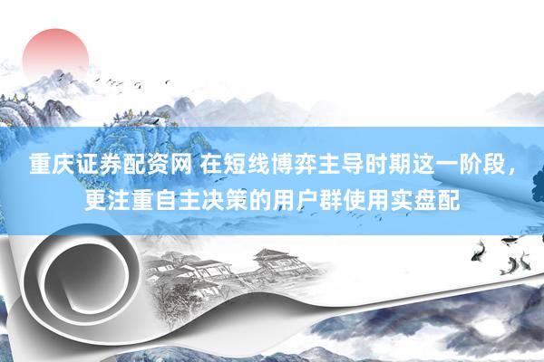 重庆证券配资网 在短线博弈主导时期这一阶段，更注重自主决策的用户群使用实盘配