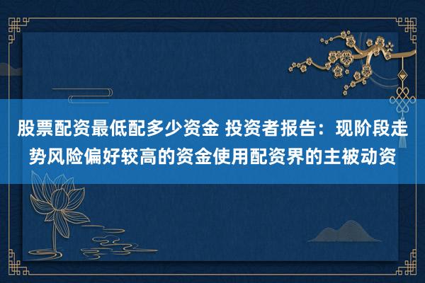 股票配资最低配多少资金 投资者报告：现阶段走势风险偏好较高的资金使用配资界的主被动资