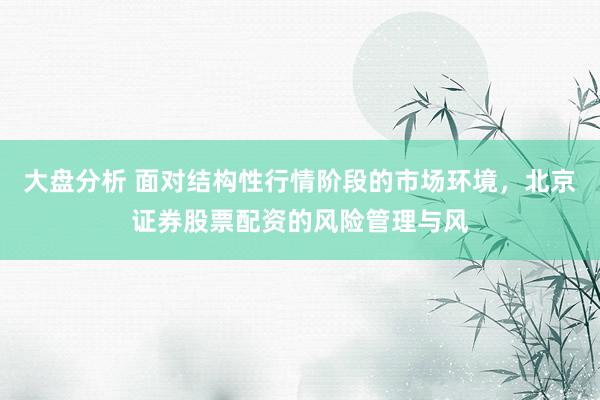 大盘分析 面对结构性行情阶段的市场环境，北京证券股票配资的风险管理与风