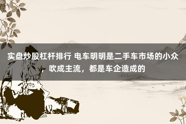 实盘炒股杠杆排行 电车明明是二手车市场的小众，吹成主流，都是车企造成的
