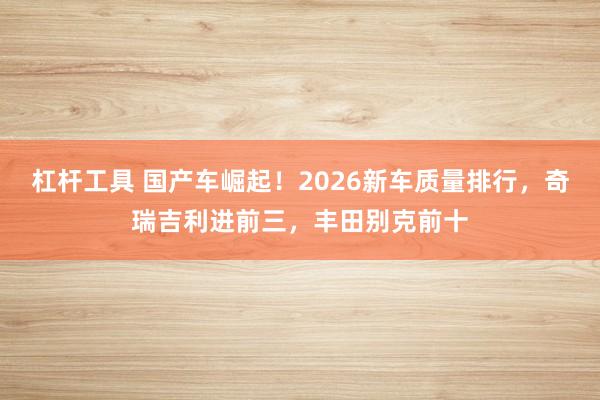 杠杆工具 国产车崛起！2026新车质量排行，奇瑞吉利进前三，丰田别克前十