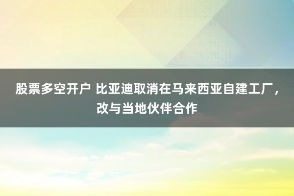 股票多空开户 比亚迪取消在马来西亚自建工厂，改与当地伙伴合作