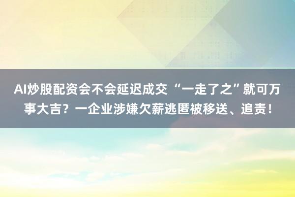 AI炒股配资会不会延迟成交 “一走了之”就可万事大吉？一企业涉嫌欠薪逃匿被移送、追责！