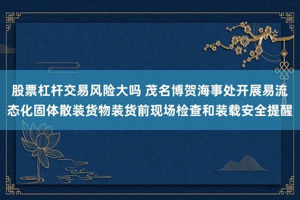 股票杠杆交易风险大吗 茂名博贺海事处开展易流态化固体散装货物装货前现场检查和装载安全提醒