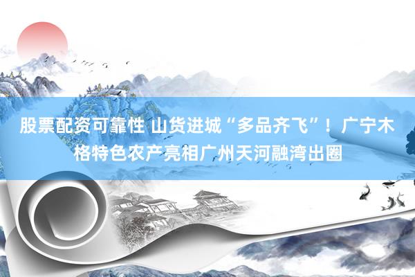 股票配资可靠性 山货进城“多品齐飞”！广宁木格特色农产亮相广州天河融湾出圈