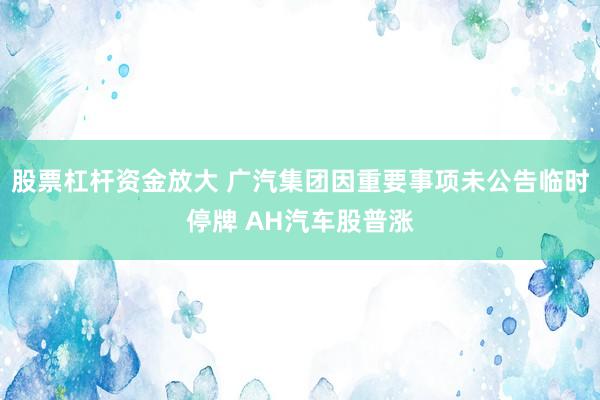 股票杠杆资金放大 广汽集团因重要事项未公告临时停牌 AH汽车股普涨
