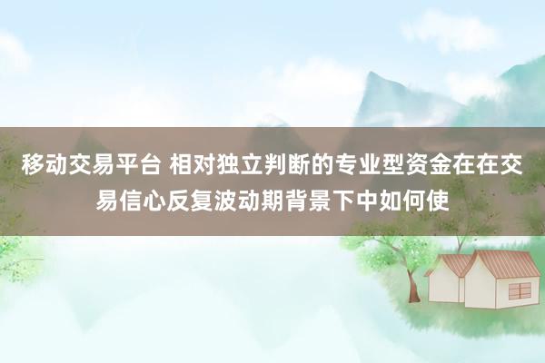 移动交易平台 相对独立判断的专业型资金在在交易信心反复波动期背景下中如何使