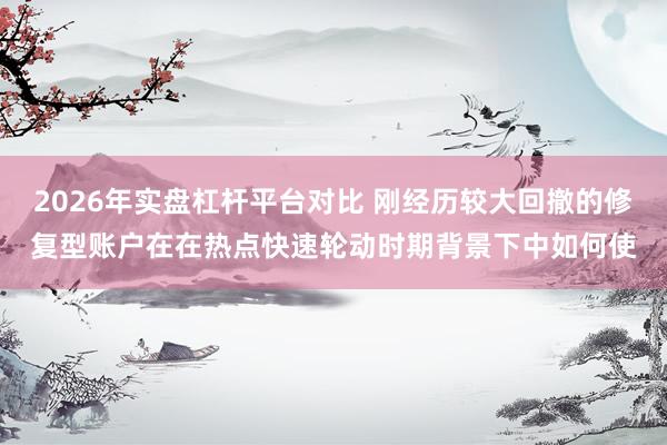 2026年实盘杠杆平台对比 刚经历较大回撤的修复型账户在在热点快速轮动时期背景下中如何使