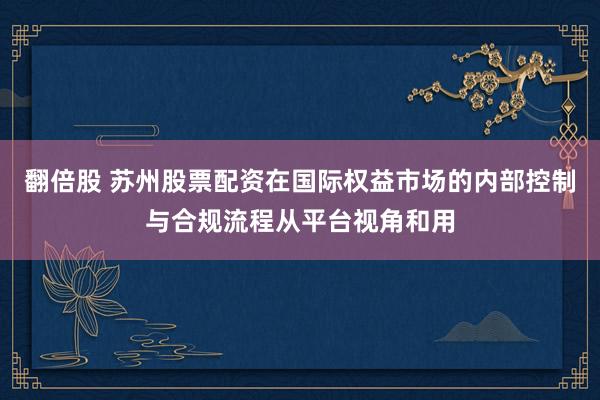 翻倍股 苏州股票配资在国际权益市场的内部控制与合规流程从平台视角和用