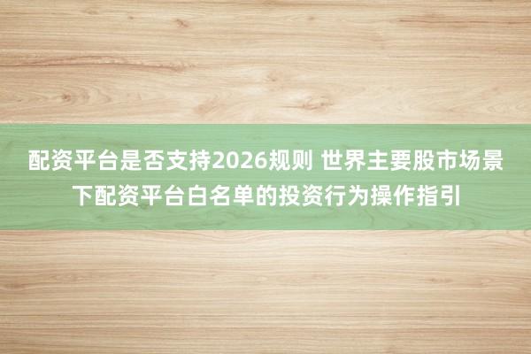 配资平台是否支持2026规则 世界主要股市场景下配资平台白名单的投资行为操作指引