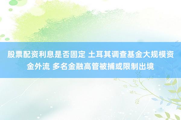 股票配资利息是否固定 土耳其调查基金大规模资金外流 多名金融高管被捕或限制出境