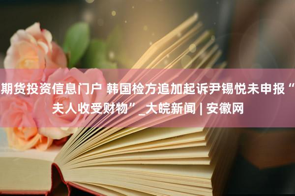 期货投资信息门户 韩国检方追加起诉尹锡悦未申报“夫人收受财物”_大皖新闻 | 安徽网
