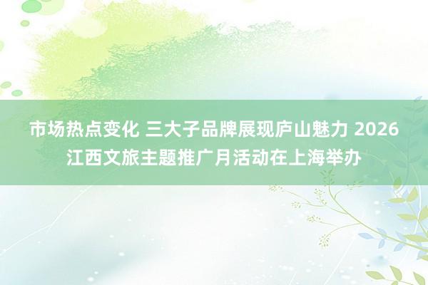 市场热点变化 三大子品牌展现庐山魅力 2026江西文旅主题推广月活动在上海举办