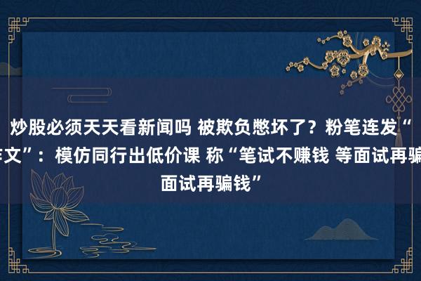 炒股必须天天看新闻吗 被欺负憋坏了？粉笔连发“小作文”：模仿同行出低价课 称“笔试不赚钱 等面试再骗钱”