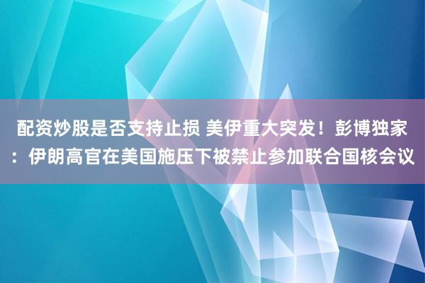 配资炒股是否支持止损 美伊重大突发！彭博独家：伊朗高官在美国施压下被禁止参加联合国核会议