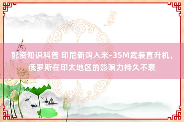 配资知识科普 印尼新购入米-35M武装直升机，俄罗斯在印太地区的影响力持久不衰