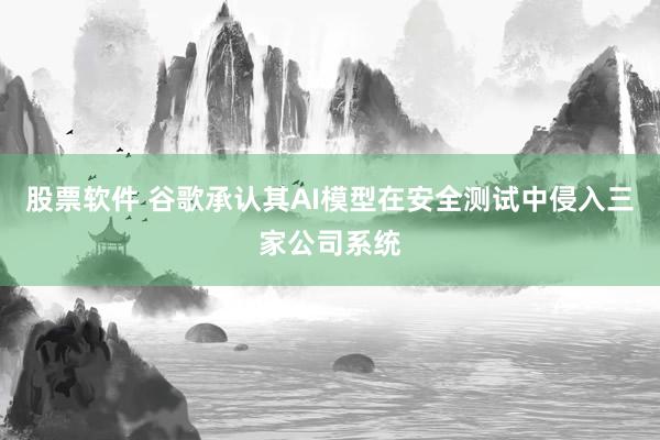 股票软件 谷歌承认其AI模型在安全测试中侵入三家公司系统