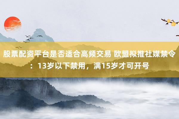 股票配资平台是否适合高频交易 欧盟拟推社媒禁令：13岁以下禁用，满15岁才可开号
