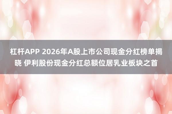 杠杆APP 2026年A股上市公司现金分红榜单揭晓 伊利股份现金分红总额位居乳业板块之首