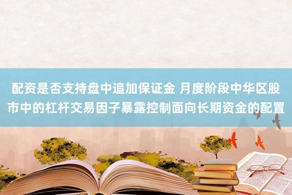 配资是否支持盘中追加保证金 月度阶段中华区股市中的杠杆交易因子暴露控制面向长期资金的配置