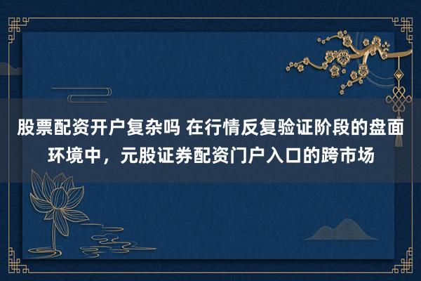 股票配资开户复杂吗 在行情反复验证阶段的盘面环境中，元股证券配资门户入口的跨市场
