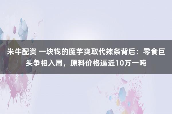 米牛配资 一块钱的魔芋爽取代辣条背后：零食巨头争相入局，原料价格逼近10万一吨