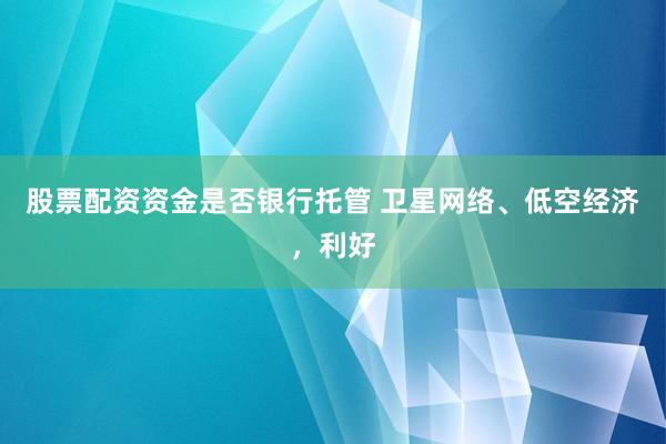 股票配资资金是否银行托管 卫星网络、低空经济，利好