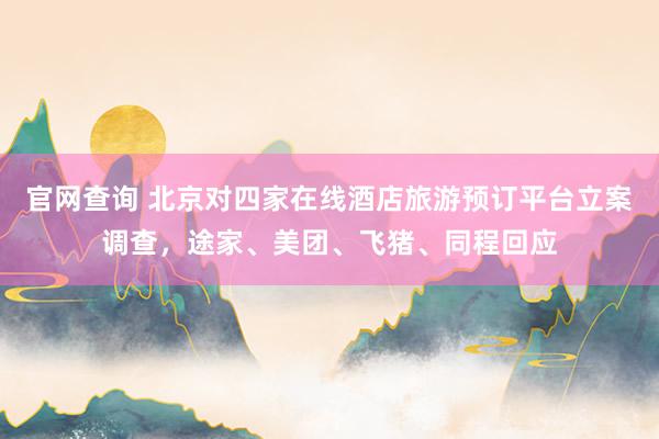 官网查询 北京对四家在线酒店旅游预订平台立案调查，途家、美团、飞猪、同程回应