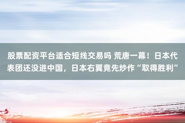 股票配资平台适合短线交易吗 荒唐一幕！日本代表团还没进中国，日本右翼竟先炒作“取得胜利”