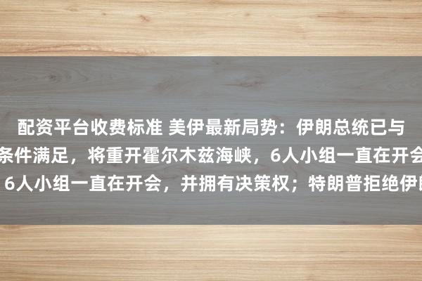 配资平台收费标准 美伊最新局势：伊朗总统已与最高领袖协调，若伊方条件满足，将重开霍尔木兹海峡，6人小组一直在开会，并拥有决策权；特朗普拒绝伊朗提议