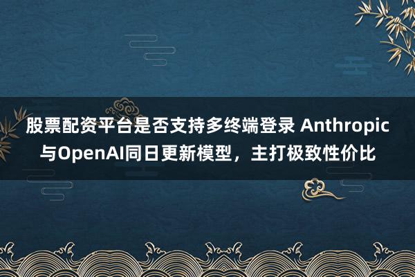 股票配资平台是否支持多终端登录 Anthropic与OpenAI同日更新模型，主打极致性价比