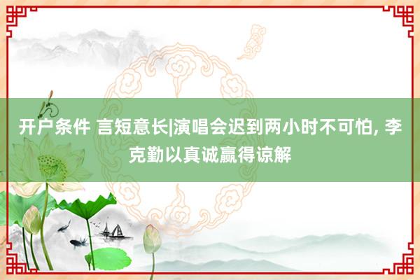 开户条件 言短意长|演唱会迟到两小时不可怕, 李克勤以真诚赢得谅解
