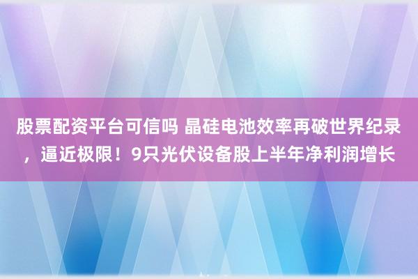 股票配资平台可信吗 晶硅电池效率再破世界纪录，逼近极限！9只光伏设备股上半年净利润增长
