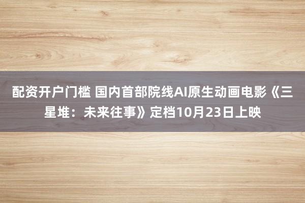 配资开户门槛 国内首部院线AI原生动画电影《三星堆：未来往事》定档10月23日上映