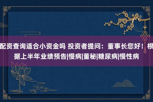 配资查询适合小资金吗 投资者提问：董事长您好！根据上半年业绩预告|慢病|董秘|糖尿病|慢性病