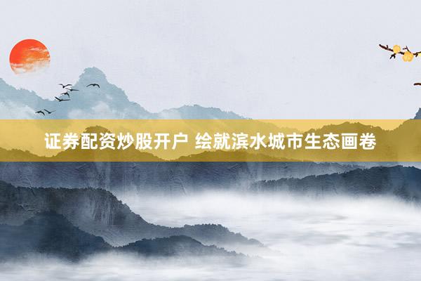 证券配资炒股开户 绘就滨水城市生态画卷