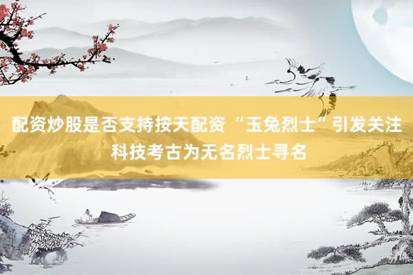 配资炒股是否支持按天配资 “玉兔烈士”引发关注 科技考古为无名烈士寻名