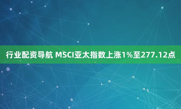 行业配资导航 MSCI亚太指数上涨1%至277.12点