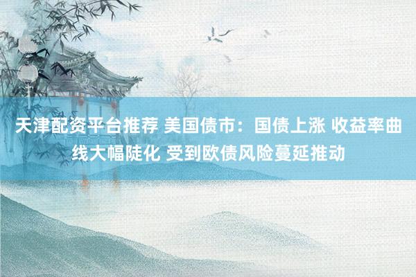 天津配资平台推荐 美国债市：国债上涨 收益率曲线大幅陡化 受到欧债风险蔓延推动