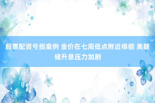 股票配资亏损案例 金价在七周低点附近徘徊 美联储升息压力加剧