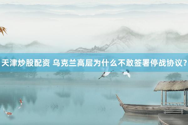 天津炒股配资 乌克兰高层为什么不敢签署停战协议？