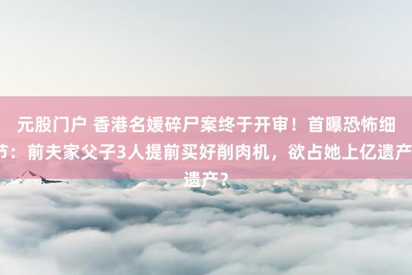 元股门户 香港名媛碎尸案终于开审！首曝恐怖细节：前夫家父子3人提前买好削肉机，欲占她上亿遗产？