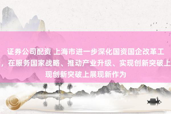 证券公司配资 上海市进一步深化国资国企改革工作会议举行，在服务国家战略、推动产业升级、实现创新突破上展现新作为