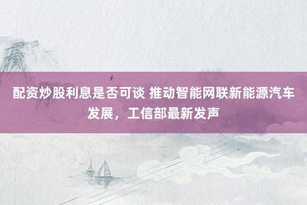 配资炒股利息是否可谈 推动智能网联新能源汽车发展，工信部最新发声
