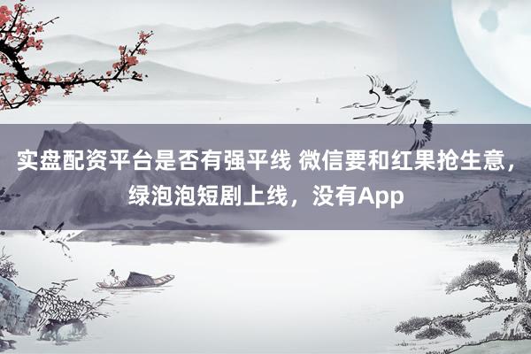 实盘配资平台是否有强平线 微信要和红果抢生意，绿泡泡短剧上线，没有App