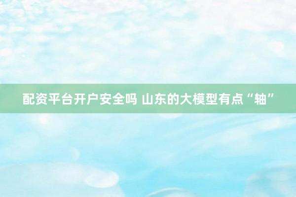 配资平台开户安全吗 山东的大模型有点“轴”