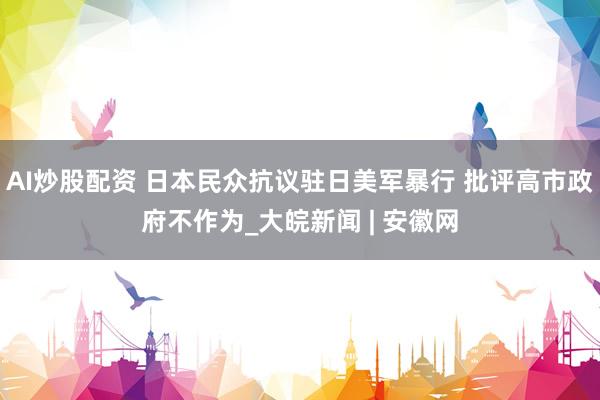 AI炒股配资 日本民众抗议驻日美军暴行 批评高市政府不作为_大皖新闻 | 安徽网